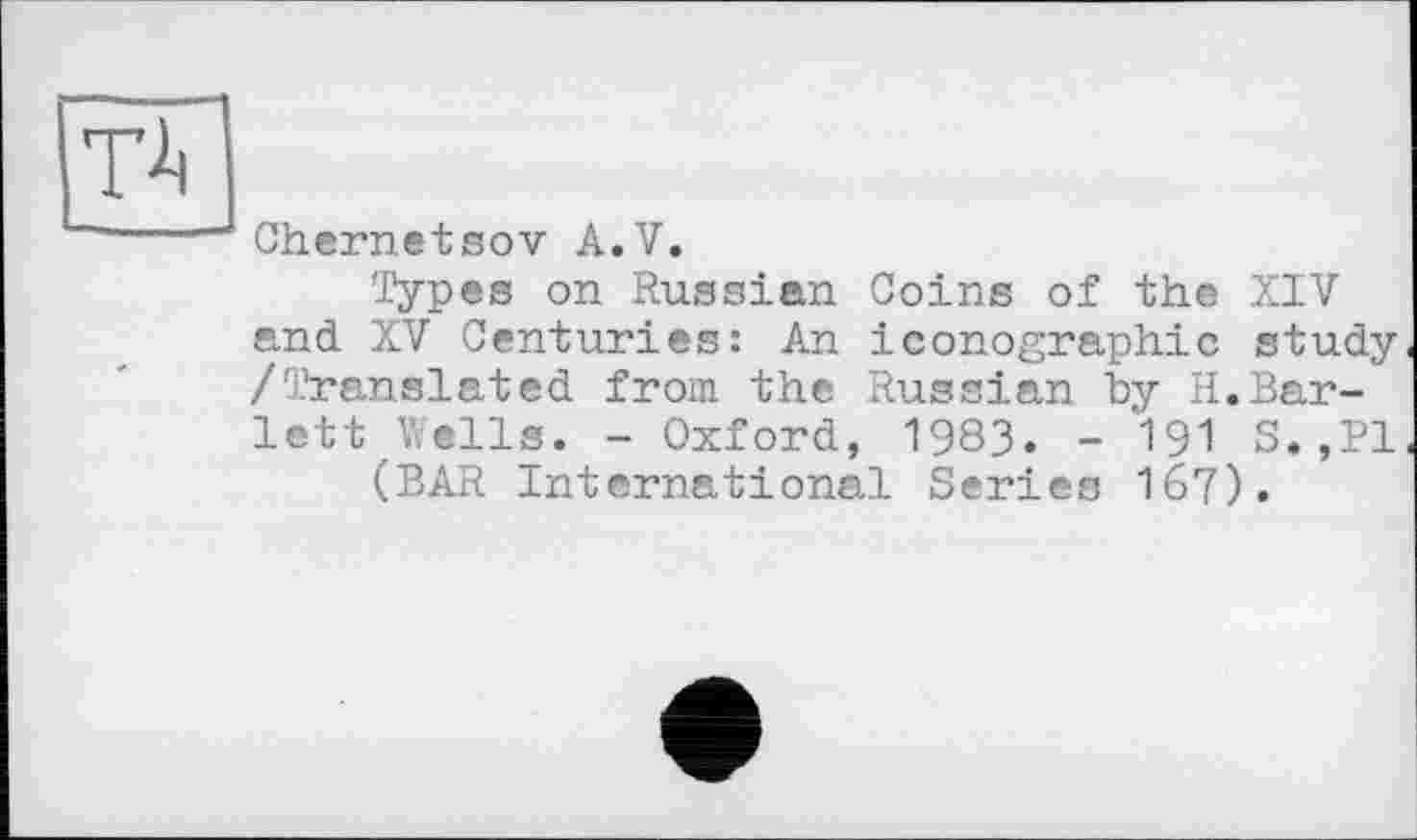 ﻿W
Chernetsov A.V.
Types on Russian Coins of the XIV and XV Centuries: An iconographie study /Translated from the Russian by H.Bar-lett Wells. - Oxford, 1983. - ’191 S.,P1 (BAR International Series 167).